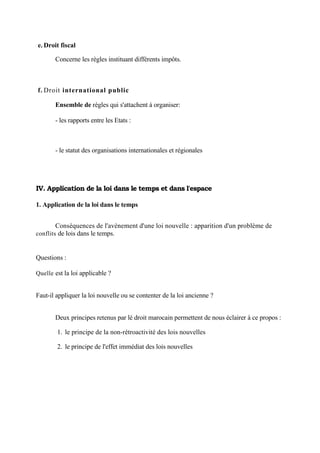 e. Droit fiscal
Concerne les règles instituant différents impôts.
f. Droit international public
Ensemble de règles qui s'attachent à organiser:
- les rapports entre les Etats :
- le statut des organisations internationales et régionales
IV. Application de la loi dans le temps et dans l'espace
1. Application de la loi dans le temps
Conséquences de l'avènement d'une loi nouvelle : apparition d'un problème de
conflits de lois dans le temps.
Questions :
Quelle est la loi applicable ?
Faut-il appliquer la loi nouvelle ou se contenter de la loi ancienne ?
Deux principes retenus par lé droit marocain permettent de nous éclairer à ce propos :
1. le principe de la non-rétroactivité des lois nouvelles
2. le principe de l'effet immédiat des lois nouvelles
 