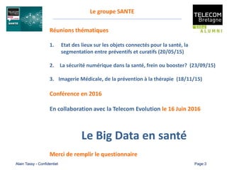 Alain Tassy - Confidentiel Page:3
Réunions thématiques
1. Etat des lieux sur les objets connectés pour la santé, la
segmentation entre préventifs et curatifs (20/05/15)
2. La sécurité numérique dans la santé, frein ou booster? (23/09/15)
3. Imagerie Médicale, de la prévention à la thérapie (18/11/15)
Conférence en 2016
En collaboration avec la Telecom Evolution le 16 Juin 2016
Le Big Data en santé
Merci de remplir le questionnaire
Le groupe SANTE
 
