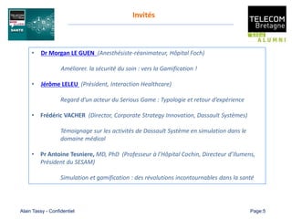 Alain Tassy - Confidentiel Page:5
Invités
• Dr Morgan LE GUEN (Anesthésiste-réanimateur, Hôpital Foch)
Améliorer. la sécurité du soin : vers la Gamification !
• Jérôme LELEU (Président, Interaction Healthcare)
Regard d’un acteur du Serious Game : Typologie et retour d’expérience
• Frédéric VACHER (Director, Corporate Strategy Innovation, Dassault Systèmes)
Témoignage sur les activités de Dassault Système en simulation dans le
domaine médical
• Pr Antoine Tesniere, MD, PhD (Professeur à l’Hôpital Cochin, Directeur d’Ilumens,
Président du SESAM)
Simulation et gamification : des révolutions incontournables dans la santé
 
