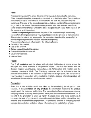 Price:
The second important P is price. It is one of the important elements of e marketing.
When product is launched, the next important task is to decide its price. The price of the
product should be as such which is reasonable for the both the producers and the
customers. The price of the products depends on its type, number of its competitors and
its goodwill in the market. Some companies provides after sale services free of cost,
some takes nominal charger while some other charges in such a way that it depends on
the consumer and the product.
The marketing manager determines the price of the product through e-marketing
successfully. Pricing decision is a very crucial decision in the process of marketing mix.
If the pricing decision is not appropriate, the marketing mix will not be successful the
policies regarding credit and discount also fall under pricing.
The decision of pricing is influenced by the following factors:
Demand of the product.
Cost of the product.
Actual competition in the market.
Future competition to be faced.
Government policies.
Law and land.

Place:
The P of marketing mix is related with physical distribution of goods should be
displayed and made available to the potential buyers. This P is also related with the
decision regards warehousing, transportation etc. Wholesalers and retailers are the
important channels of this P. This P is highly concerned with the activates so that the
products are available to the customer at right time and at right place. The law of land is
very important in connection with e-marketing. It is to be decided where the product will
be delivered if the customers are from other country.

Promotion:
Promotion is the activities which are taken up in e-marketing to sell product and
services. In the promotion of any product, the information related to the product
should reach the costumer well in time. The promotion is of prime importance, when a
company is to be launching a new product, fix its price and decide the area where it is to
be sold. If the promotion is taken up rightly, it attracts more and more customers. It
increases the sale of goods which eventually results in higher profits. Internet is a very
effective and efficient means of promotion. To promote a product. A company provides
pictures, demonstration and other related information on its website free of cost.
 