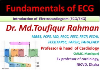 Fundamentals of ECG
Introduction of Electrocardiogram (ECG/EKG)
Dr. Md.Toufiqur Rahman
MBBS, FCPS, MD, FACC, FESC, FRCP, FSCAI,
FCCP,FAPSC, FAPSIC, FAHA,FACP
Professor & head of Cardiology
CMMC, Manikganj
Ex professor of cardiology,
NICVD, Dhaka
 