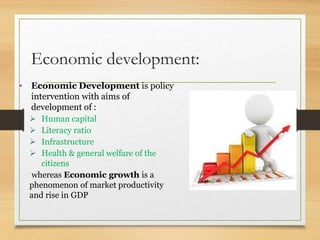 Economic development:
• Economic Development is policy
intervention with aims of
development of :
 Human capital
 Literacy ratio
 Infrastructure
 Health & general welfare of the
citizens
whereas Economic growth is a
phenomenon of market productivity
and rise in GDP
 