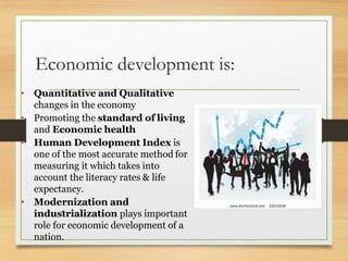 Economic development is:
• Quantitative and Qualitative
changes in the economy
• Promoting the standard of living
and Economic health
• Human Development Index is
one of the most accurate method for
measuring it which takes into
account the literacy rates & life
expectancy.
• Modernization and
industrialization plays important
role for economic development of a
nation.
 