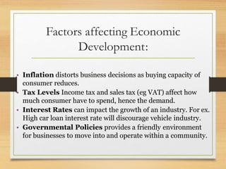 Factors affecting Economic
Development:
• Inflation distorts business decisions as buying capacity of
consumer reduces.
• Tax Levels Income tax and sales tax (eg VAT) affect how
much consumer have to spend, hence the demand.
• Interest Rates can impact the growth of an industry. For ex.
High car loan interest rate will discourage vehicle industry.
• Governmental Policies provides a friendly environment
for businesses to move into and operate within a community.
 