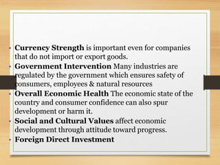 • Currency Strength is important even for companies
that do not import or export goods.
• Government Intervention Many industries are
regulated by the government which ensures safety of
consumers, employees & natural resources
• Overall Economic Health The economic state of the
country and consumer confidence can also spur
development or harm it.
• Social and Cultural Values affect economic
development through attitude toward progress.
• Foreign Direct Investment
 