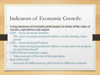 Indicators of Economic Growth:
• Using measures of economic performance in terms of the value of
income, expenditure and output
• GDP – Gross Domestic Product
▫ The value of output produced within a country during a time
period
• GNP – Gross National Product
▫ The value of output produced within a country plus net property
income from abroad
• GDP/GNP per head/per capita
▫ Takes account of the size of the population
• Real GDP/GNP
▫ Accounts for differences in price levels in different countries
 