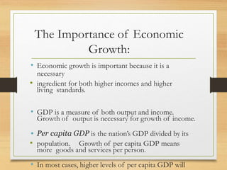 The Importance of Economic
Growth:
• Economic growth is important because it is a
necessary
• ingredient for both higher incomes and higher
living standards.
• GDP is a measure of both output and income.
Growth of output is necessary for growth of income.
• Per capita GDP is the nation’s GDP divided by its
• population. Growth of per capita GDP means
more goods and services per person.
• In most cases, higher levels of per capita GDP will
 