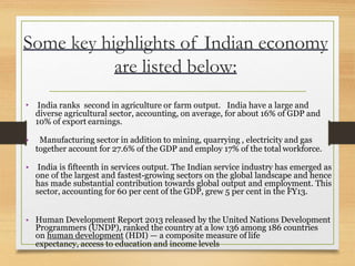 Some key highlights of Indian economy
are listed below:
• India ranks second in agriculture or farm output. India have a large and
diverse agricultural sector, accounting, on average, for about 16% of GDP and
10% of export earnings.
• Manufacturing sector in addition to mining, quarrying , electricity and gas
together account for 27.6% of the GDP and employ 17% of the total workforce.
• India is fifteenth in services output. The Indian service industry has emerged as
one of the largest and fastest-growing sectors on the global landscape and hence
has made substantial contribution towards global output and employment. This
sector, accounting for 60 per cent of the GDP, grew 5 per cent in the FY13.
• Human Development Report 2013 released by the United Nations Development
Programmers (UNDP), ranked the country at a low 136 among 186 countries
on human development (HDI) — a composite measure of life
expectancy, access to education and income levels
 