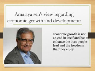 Amartya sen’s view regarding
economic growth and development:
Economic growth is not
an end in itself and has to
enhance the lives people
lead and the freedoms
that they enjoy
 