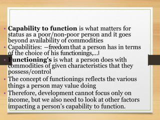 • Capability to function is what matters for
status as a poor/non-poor person and it goes
beyond availability of commodities
• Capabilities: ―freedomthat a person has in terms
of the choice of his functionings,…‖
• Functioning's is what a person does with
commodities of given characteristics that they
possess/control
• The concept of functionings reflects the various
things a person may value doing
• Therefore, development cannot focus only on
income, but we also need to look at other factors
impacting a person’s capability to function.
 