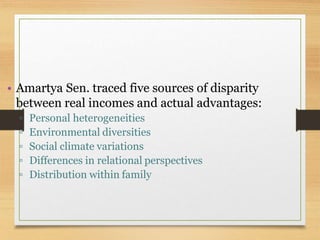 • Amartya Sen. traced five sources of disparity
between real incomes and actual advantages:
▫ Personal heterogeneities
▫ Environmental diversities
▫ Social climate variations
▫ Differences in relational perspectives
▫ Distribution within family
 