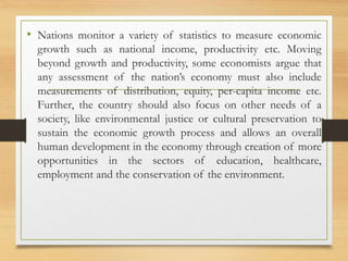 • Nations monitor a variety of statistics to measure economic
growth such as national income, productivity etc. Moving
beyond growth and productivity, some economists argue that
any assessment of the nation’s economy must also include
measurements of distribution, equity, per-capita income etc.
Further, the country should also focus on other needs of a
society, like environmental justice or cultural preservation to
sustain the economic growth process and allows an overall
human development in the economy through creation of more
opportunities in the sectors of education, healthcare,
employment and the conservation of the environment.
 