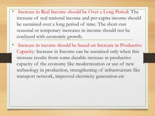 • Increase in Real Income should be Over a Long Period: The
increase of real national income and per-capita income should
be sustained over a long period of time. The short-run
seasonal or temporary increases in income should not be
confused with economic growth.
• Increase in income should be based on Increase in Productive
Capacity: Increase in Income can be sustained only when this
increase results from some durable increase in productive
capacity of the economy like modernization or use of new
technology in production, strengthening of infrastructure like
transport network, improved electricity generation etc
 