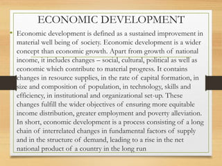 ECONOMIC DEVELOPMENT
• Economic development is defined as a sustained improvement in
material well being of society. Economic development is a wider
concept than economic growth. Apart from growth of national
income, it includes changes – social, cultural, political as well as
economic which contribute to material progress. It contains
changes in resource supplies, in the rate of capital formation, in
size and composition of population, in technology, skills and
efficiency, in institutional and organizational set-up. These
changes fulfill the wider objectives of ensuring more equitable
income distribution, greater employment and poverty alleviation.
In short, economic development is a process consisting of a long
chain of interrelated changes in fundamental factors of supply
and in the structure of demand, leading to a rise in the net
national product of a country in the long run
 