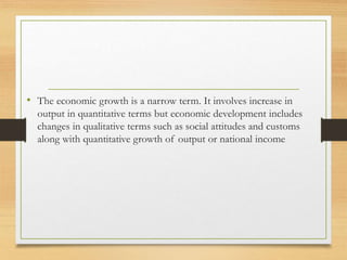 • The economic growth is a narrow term. It involves increase in
output in quantitative terms but economic development includes
changes in qualitative terms such as social attitudes and customs
along with quantitative growth of output or national income
 