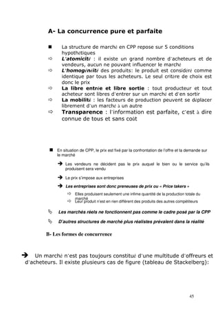 La structure de marché en CPP repose sur 5 conditions 
 L’atomicité : il existe un grand nombre d’acheteurs et de 
 L’homogénéité des produits: le produit est considéré comme 
identique par tous les acheteurs. Le seul critère de choix est 
donc le prix 
 La libre entrée et libre sortie : tout producteur et tout 
acheteur sont libres d’entrer sur un marché et d’en sortir 
 La mobilité : les facteurs de production peuvent se déplacer 
 Transparence : l’information est parfaite, c’est à dire 
 En situation de CPP, le prix est fixé par la confrontation de l’offre et la demande sur 
le marché 
 Les vendeurs ne décident pas le prix auquel le bien ou le service qu’ils 
 Elles produisent seulement une infime quantité de la production totale du 
 Leur produit n’est en rien différent des produits des autres compétiteurs 
 Les marchés réels ne fonctionnent pas comme le cadre posé par la CPP 
 D’autres structures de marché plus réalistes prévalent dans la réalité 
45 
A- La concurrence pure et parfaite 
hypothétiques 
vendeurs, aucun ne pouvant influencer le marché 
librement d’un marché à un autre 
connue de tous et sans coût 
produisent sera vendu 
 Le prix s’impose aux entreprises 
 Les entreprises sont donc preneuses de prix ou « Price takers » 
marché 
B- Les formes de concurrence 
 Un marché n’est pas toujours constitué d’une multitude d’offreurs et 
d’acheteurs. Il existe plusieurs cas de figure (tableau de Stackelberg): 
 