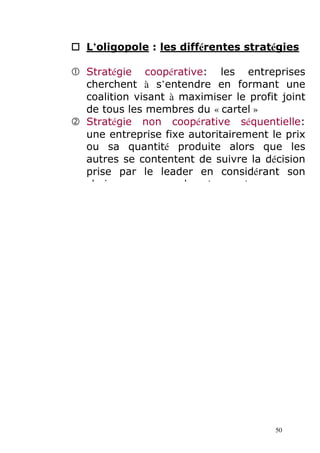 L’oligopole : les différentes stratégies 
	 Stratégie coopérative: les entreprises 
cherchent à s’entendre en formant une 
coalition visant à maximiser le profit joint 
de tous les membres du « cartel » 

 Stratégie non coopérative séquentielle: 
une entreprise fixe autoritairement le prix 
ou sa quantité produite alors que les 
autres se contentent de suivre la décision 
prise par le leader en considérant son 
choix comme une donnée exogène 
50 
 