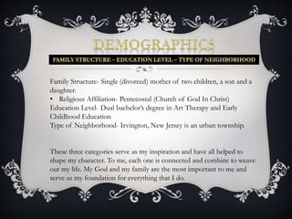 Family Structure- Single (divorced) mother of two children, a son and a 
daughter. 
• Religious Affiliation- Pentecostal (Church of God In Christ) 
Education Level- Dual bachelor’s degree in Art Therapy and Early 
Childhood Education 
Type of Neighborhood- Irvington, New Jersey is an urban township. 
These three categories serve as my inspiration and have all helped to 
shape my character. To me, each one is connected and combine to weave 
out my life. My God and my family are the most important to me and 
serve as my foundation for everything that I do. 
 