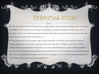  My name is Roshele De Los Santos; I am a single mother of two beautiful teenagers from New Jersey. 
My children and I currently live in Irvington, NJ which is an urban township. I was born and raised in 
Brooklyn, NY in a one bedroom apartment with my mom, dad, sister and brother. My grandmother and 
family lived in the apartment directly above us. 
 My grandmother, on my mother’s side, was the matriarch of the family. She was born in Toccoa, 
Georgia which used to be a Native American reservation. She bore 17 children and took on 7 foster 
children throughout her lifetime. My family is very close and still hold true to some southern traditions 
past on by my grandmother. My grandmother left school with a 4th grade education, my mother graduated 
high school, and I graduated college with my BA. Even though I am not the oldest female grandchild the 
family baton was passed to me by my grandmother. 
 