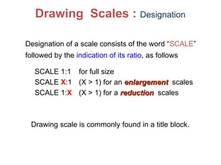 Designation of a scale consists of the word “SCALE”
followed by the indication of its ratio, as follows
SCALE 1:1 for full size
SCALE X:1 (X > 1) for an enlargement
enlargement scales
SCALE 1:X (X > 1) for a reduction
reduction scales
Drawing Scales : Designation
Drawing scale is commonly found in a title block.
 
