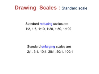 Standard reducing scales are
1:2, 1:5, 1:10, 1:20, 1:50, 1:100
Drawing Scales : Standard scale
Standard enlarging scales are
2:1, 5:1, 10:1, 20:1, 50:1, 100:1
 