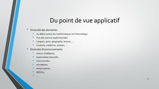 Du point de vue applicatif
• Diversité des domaines
• Au début surtout les mathématiques et l’informatique
• Puis des sciences expérimentales
• Langues, sport, géographie, lecture,….
• Conduite, médecine, aviation, …
• Diversité d'environnements
• tuteurs intelligents,
• hypermédias éducatifs,
• micromondes,
• simulateurs,
• serious games,
• MOOCs,
• ...
15
 