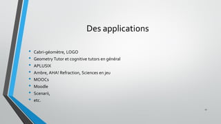 Des applications
• Cabri-géomètre, LOGO
• Geometry Tutor et cognitive tutors en général
• APLUSIX
• Ambre, AHA! Refraction, Sciences en jeu
• MOOCs
• Moodle
• Scenarii,
• etc.
17
 