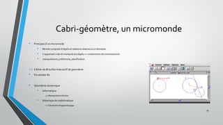Cabri-géomètre, un micromonde
• Principes d’un micromode
• Monde composé d’objets et relations relatives à un domaine
• L’apprenant crée et manipule les objets => construction de connaissances
• manipulations,prédictions, planification
 CAhier de Brouillon Interactif de géométrie
• Fin années 80
• Géométrie dynamique
• Informatique
=> Manipulationdirecte
• Didactique de mathématique
=> Situationsd’apprentissage
19
 