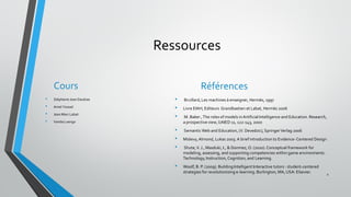 Ressources
Cours
• Stéphanie Jean Daubias
• Amel Yessad
• Jean Marc Labat
• Vanda Luengo
Références
• Bruillard,Les machines à enseigner, Hermès, 1997
• Livre EIAH, Editeurs Grandbastien et Labat, Hermès 2006
• M. Baker ,The roles of models inArtificial Intelligence and Education. Research,
a prospective view, IJAIED 11, 122-143, 2000
• Semantic Web and Education, (V. Devedzic),SpringerVerlag 2006
• Mislevy,Almond, Lukas 2003.A brief introduction to Evidence-Centered Design
• Shute,V. J., Masduki, I., & Donmez, O. (2010).Conceptual framework for
modeling, assessing, and supporting competencies within game environments .
Technology, Instruction, Cognition, and Learning.
• Woolf, B. P. (2009). BuildingIntelligent Interactive tutors : student-centered
strategies for revolutionizing e-learning. Burlington, MA, USA: Elsevier.
2
 
