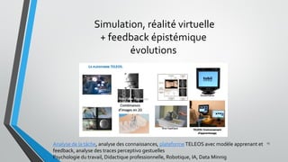 Simulation, réalité virtuelle
+ feedback épistémique
évolutions
23
Analyse de la tâche, analyse des connaissances, plateformeTELEOS avec modèle apprenant et
feedback, analyse des traces perceptivo gestuelles
Psychologie du travail, Didactique professionnelle, Robotique, IA, Data Minnig
 