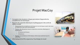 Projet MacCoy
• Conception des situations critiques permettant d’apprendre les
compétences non techniques
• Rajouter des capacités didactiques et pédagogiques à des outils de
réalité virtuelle
• Diagnostiques les compétences techniques et non techniques à partir des traces
du systèmes et des traces physiologiques
• Proposer des rétroactions tenant compte des contraintes didactiques et
pédagogiques
• À l’intérieure de l’histoire
• À l’extérieure
• Proposer une architecture informatique online et pas seulement pour le
débriefing
• Informatique (IA et RV), ergonomie, Psychologie du travail 26
 