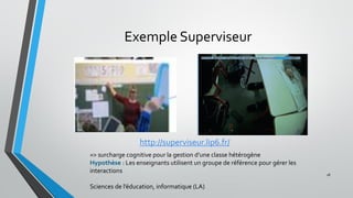 Exemple Superviseur
28
http://superviseur.lip6.fr/
=> surcharge cognitive pour la gestion d’une classe hétérogène
Hypothèse : Les enseignants utilisent un groupe de référence pour gérer les
interactions
Sciences de l’éducation, informatique (LA)
 