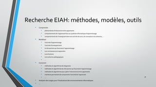 Recherche EIAH: méthodes, modèles, outils
• Comprendre
• phénomènes d’interaction entre apprenants
• comportementsde l’apprenant face au systèmeinformatiqued’apprentissage
• comportementsde l’enseignant dans son activité de suivi, de conception de scénarios, …
• Modéliser
• l’activité d’apprentissage
• l’activité d’enseignement
• la rétroactions qui favorisent l’apprentissage
• Les connaissancesà apprendre
• Les émotions
• Les scénarios pédagogiques
• …
• Concevoir
• méthodes et algorithmesde diagnostic
• méthodes et algorithmesde rétroaction qui favorisent l’apprentissage
• méthodes et algorithmespour gérer l’interactions entre apprenants
• interfaces permettantde comprendre l’activité de l’apprenant
• ….
• Analyser des usages pour l’évaluationsdes environnements informatiques
• …
30
 