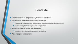 Contexte
• Formation tout au long de la vie, formation à distance
• Systèmes de formation intelligents, interactifs, …
• s’adapter à l’utilisateur pour personnaliser et/ou individualiser l’enseignement
• fournir des explications appropriées à l’apprenant
• S'adapter aux spécificités de l'apprenant,
• Interfaces, fonctionnalités, situations particuliers
• Accompagner l’enseignant
4
 