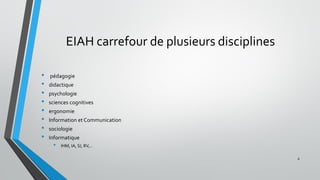 EIAH carrefour de plusieurs disciplines
• pédagogie
• didactique
• psychologie
• sciences cognitives
• ergonomie
• Information et Communication
• sociologie
• Informatique
• IHM, IA, SI, RV,..
6
 