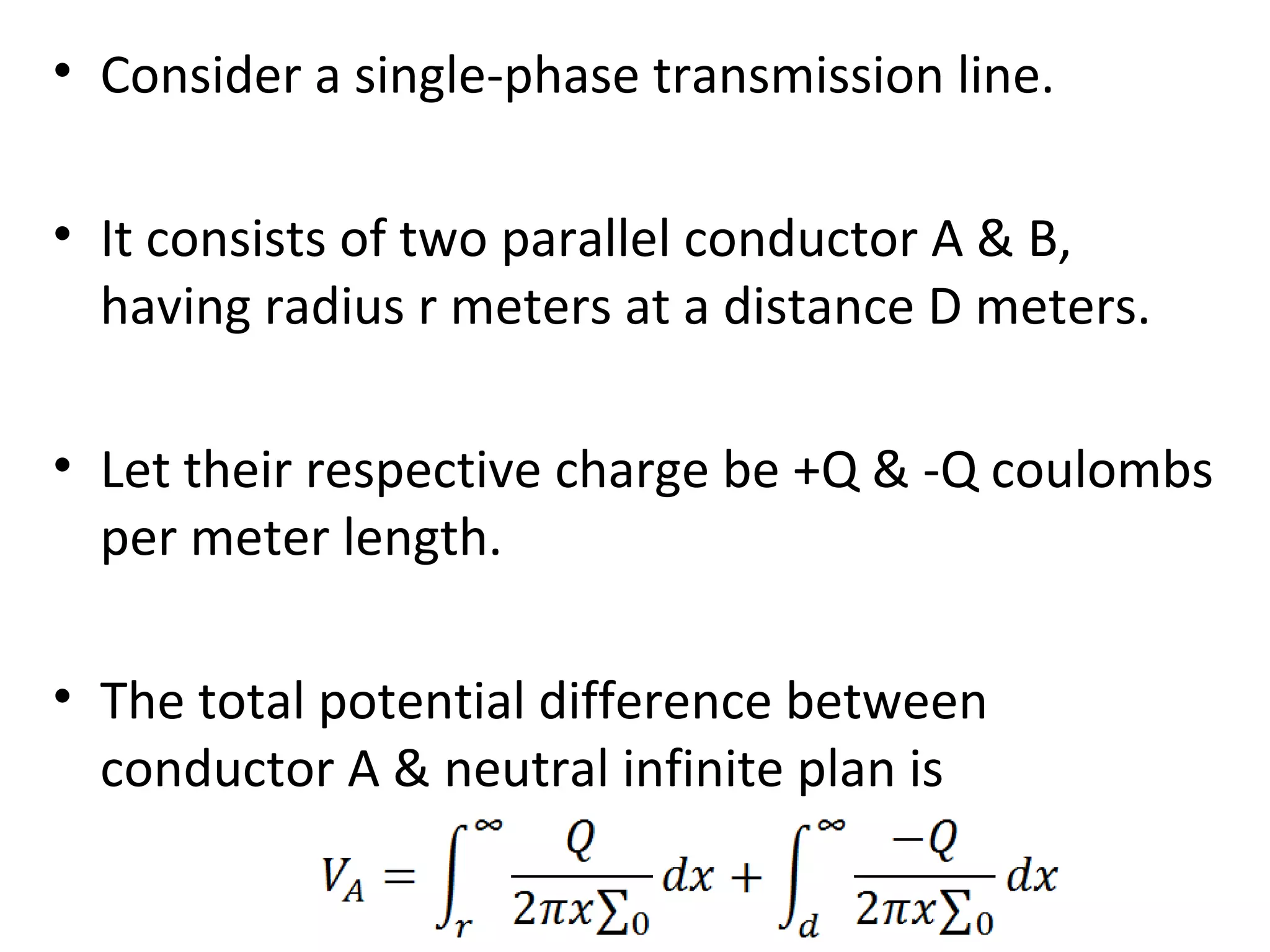 • Consider a single-phase transmission line.
• It consists of two parallel conductor A & B,
having radius r meters at a distance D meters.
• Let their respective charge be +Q & -Q coulombs
per meter length.
• The total potential difference between
conductor A & neutral infinite plan is
 