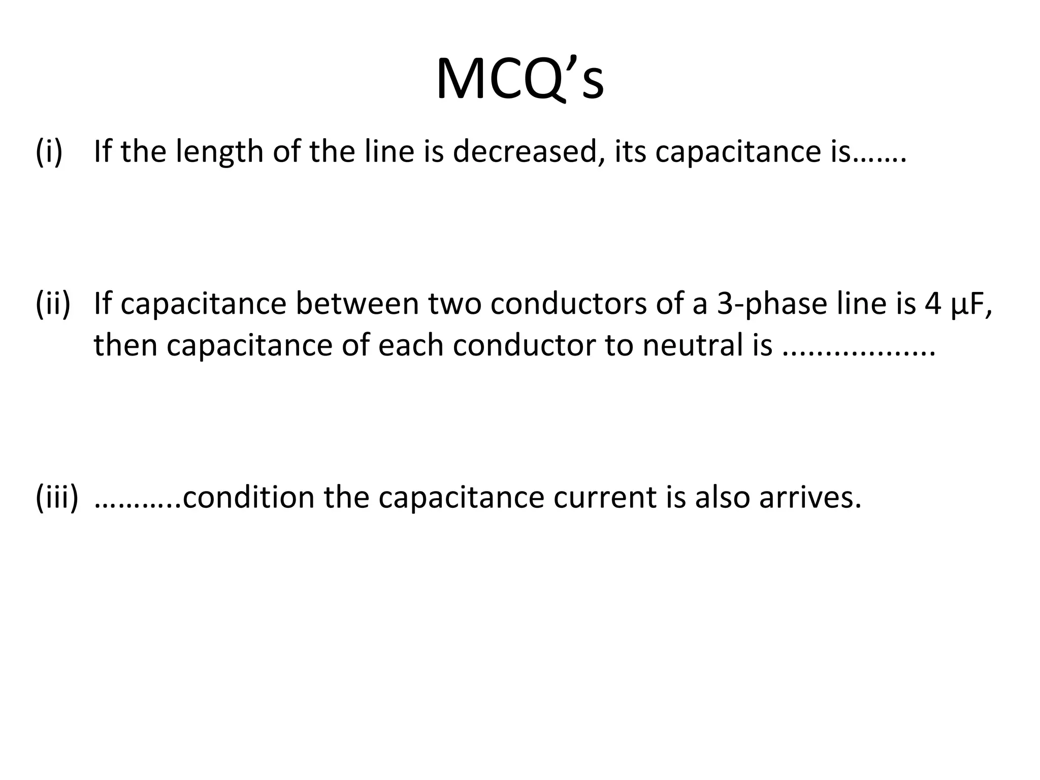 MCQ’s
(i) If the length of the line is decreased, its capacitance is…….
(ii) If capacitance between two conductors of a 3-phase line is 4 µF,
then capacitance of each conductor to neutral is ..................
(iii) ………..condition the capacitance current is also arrives.
 