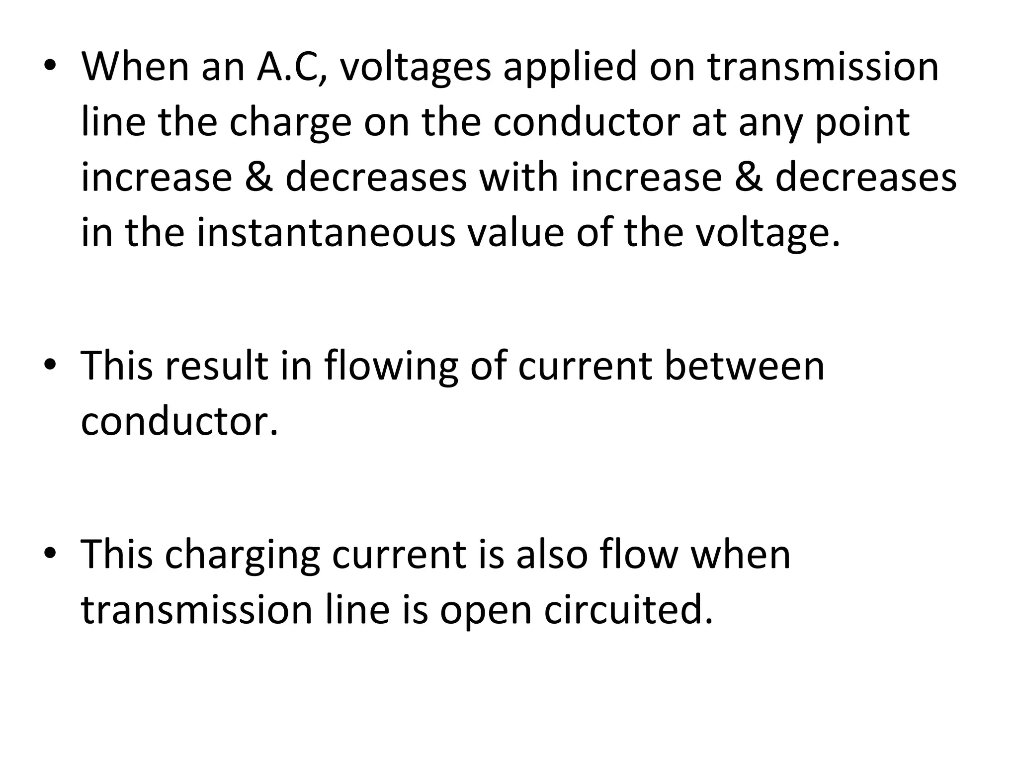• When an A.C, voltages applied on transmission
line the charge on the conductor at any point
increase & decreases with increase & decreases
in the instantaneous value of the voltage.
• This result in flowing of current between
conductor.
• This charging current is also flow when
transmission line is open circuited.
 