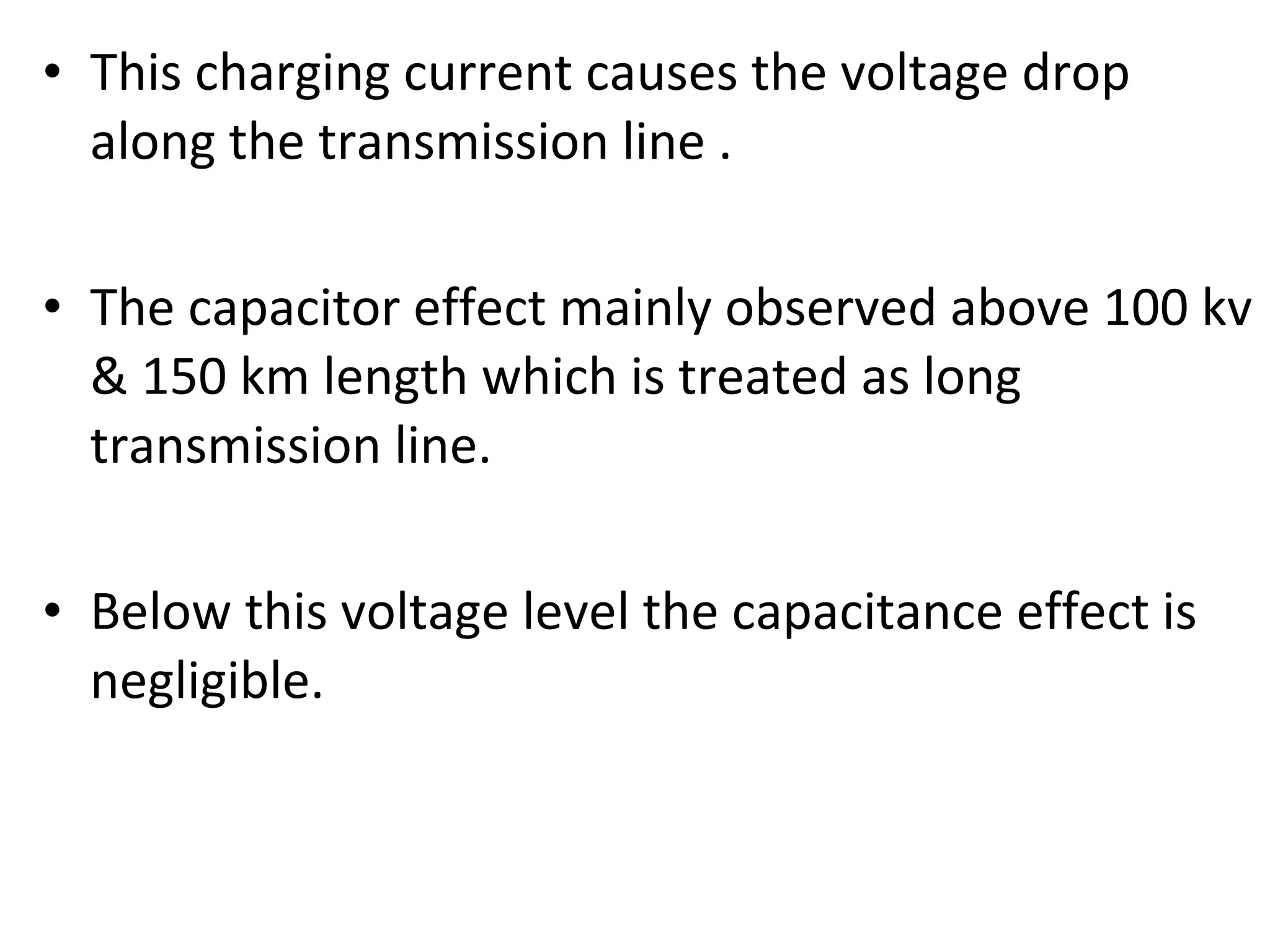 • This charging current causes the voltage drop
along the transmission line .
• The capacitor effect mainly observed above 100 kv
& 150 km length which is treated as long
transmission line.
• Below this voltage level the capacitance effect is
negligible.
 
