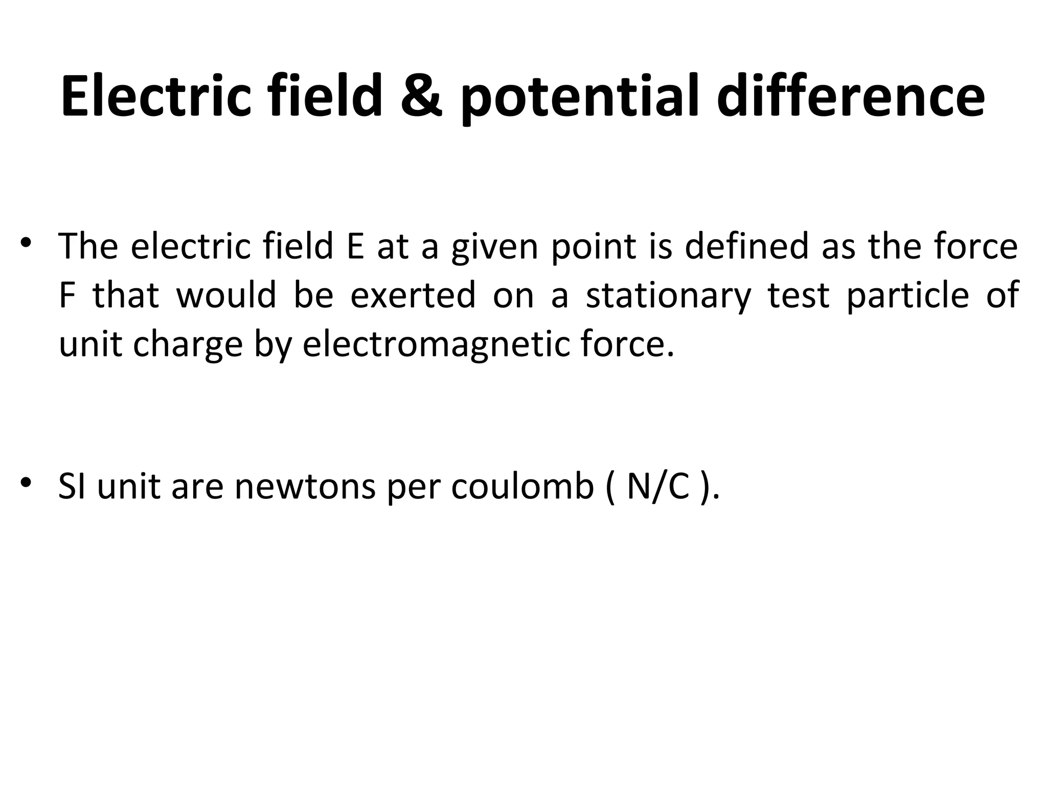 Electric field & potential difference
• The electric field E at a given point is defined as the force
F that would be exerted on a stationary test particle of
unit charge by electromagnetic force.
• SI unit are newtons per coulomb ( N/C ).
 