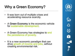 Why a Green Economy?
• It was born out of multiple crises and
accelerating resource scarcity.
• A Green Economy is the economic vehicle
for sustainable development.
• A Green Economy has strategies to end
the persistence of poverty.
• It is a new economic paradigm that can
drive growth of income and jobs, without
creating environmental risk.
 