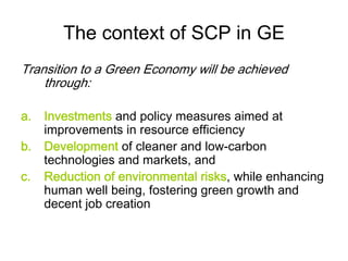 The context of SCP in GE
Transition to a Green Economy will be achieved
through:
a. Investments and policy measures aimed at
improvements in resource efficiency
b. Development of cleaner and low-carbon
technologies and markets, and
c. Reduction of environmental risks, while enhancing
human well being, fostering green growth and
decent job creation
 