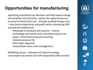 Opportunities for manufacturing
•greening manufacturing industries will help reduce energy 
consumption and emissions, reduce the upward pressure 
on prices of fossil fuels and – through avoided energy costs 
– help boost productivity and profit whilst stimulating GDP 
and overall employment. 
•Redesign of products and systems – cleaner 
technology and closed‐cycle manufacturing (re‐use, 
repair, remanufacturing and recycling)
•Extend products life 
•Life‐cylcle approach 
•Sustainbale value chain management 
Modelling results : reduction of industrial energy 
consumption by almost one half compared to BAU senario. 
 