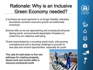 A business-as-usual approach is no longer feasible: planetary
boundaries constrain economic growth as traditionally
conceived.
Science tells us we are approaching and crossing bio-physical
tipping points: environmental degradation threatens to
undermine our collective well being.
Threat exacerbated by a mounting social crisis, with growing
unemployment and a daunting challenge to provide for
new jobs and income opportunities, especially for youth.
Rationale: Why is an Inclusive
Green Economy needed?
This calls for bold action to find new
pathways for creating prosperity,
decent work and income within a
resource-constrained world.
 