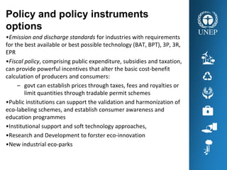 Policy and policy instruments
options
•Emission and discharge standards for industries with requirements 
for the best available or best possible technology (BAT, BPT), 3P, 3R, 
EPR
•Fiscal policy, comprising public expenditure, subsidies and taxation, 
can provide powerful incentives that alter the basic cost‐benefit 
calculation of producers and consumers:
– govt can establish prices through taxes, fees and royalties or 
limit quantities through tradable permit schemes
•Public institutions can support the validation and harmonization of 
eco‐labeling schemes, and establish consumer awareness and 
education programmes
•Institutional support and soft technology approaches,
•Research and Development to forster eco‐innovation  
•New industrial eco‐parks 
 