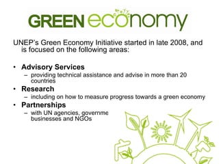 UNEP’s Green Economy Initiative started in late 2008, and
is focused on the following areas:
• Advisory Services
– providing technical assistance and advise in more than 20
countries
• Research
– including on how to measure progress towards a green economy
• Partnerships
– with UN agencies, governments, academic institutions,
businesses and NGOs
 