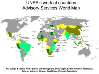 For Europe & Central Asia:For Europe & Central Asia: Bosnia and Herzegovina,Bosnia and Herzegovina, Montenegro, Serbia, Armenia, Azerbaijan,Montenegro, Serbia, Armenia, Azerbaijan,
Belarus, Moldova, Ukraine,Belarus, Moldova, Ukraine, Kazakhstan,Kazakhstan, (Russian Federation)(Russian Federation)
UNEP’s work at countries
Advisory Services World Map
 