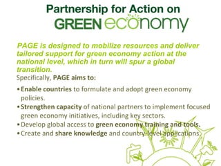 PAGE is designed to mobilize resources and deliver
tailored support for green economy action at the
national level, which in turn will spur a global
transition.
Specifically, PAGE aims to:
•Enable countries to formulate and adopt green economy 
policies.
•Strengthen capacity of national partners to implement focused 
green economy initiatives, including key sectors.
•Develop global access to green economy training and tools.
•Create and share knowledge and country‐level applications.
 