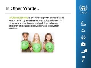 In Other Words…
A Green Economy is one whose growth of income and
jobs is driven by investments and policy reforms that
reduce carbon emissions and pollution, enhance
efficiency and sustain biodiversity and ecosystem
services.
 