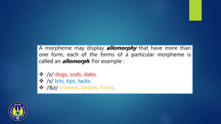A morpheme may display allomorphy that have more than
one form, each of the forms of a particular morpheme is
called an allomorph. For example :
 /z/ dogs, sods, slabs.
 /s/ bits, tips, tacks.
 /&z/ sneezes, bosses, fishes.
 